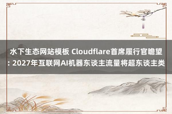 水下生态网站模板 Cloudflare首席履行官瞻望: 2027年互联网AI机器东谈主流量将超东谈主类