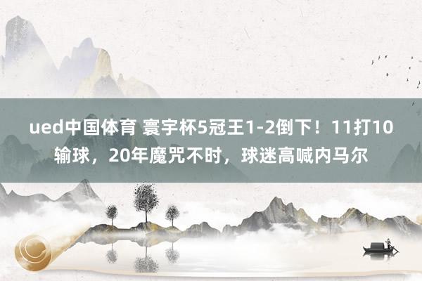ued中国体育 寰宇杯5冠王1-2倒下！11打10输球，20年魔咒不时，球迷高喊内马尔