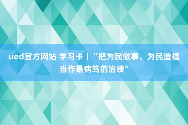 ued官方网站 学习卡丨“把为民做事、为民造福当作最病笃的治绩”