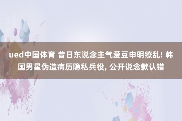ued中国体育 昔日东说念主气爱豆申明缭乱! 韩国男星伪造病历隐私兵役， 公开说念歉认错
