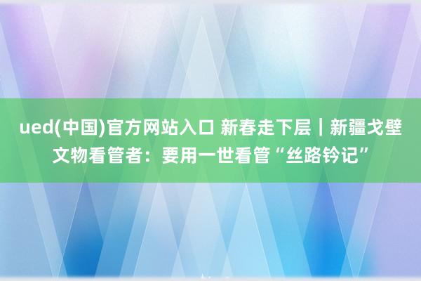 ued(中国)官方网站入口 新春走下层｜新疆戈壁文物看管者：要用一世看管“丝路钤记”