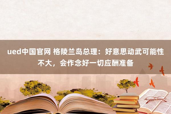 ued中国官网 格陵兰岛总理：好意思动武可能性不大，会作念好一切应酬准备
