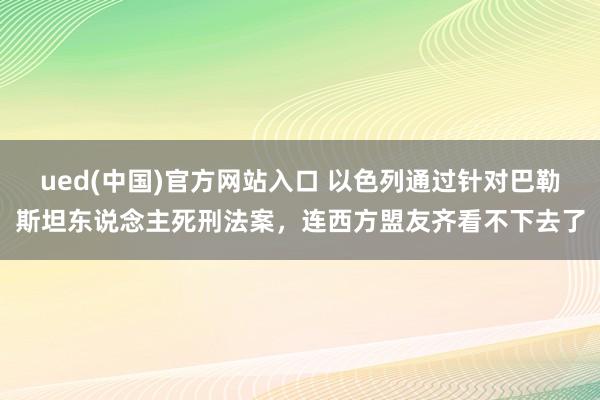 ued(中国)官方网站入口 以色列通过针对巴勒斯坦东说念主死刑法案,连西方盟友齐看不下去了