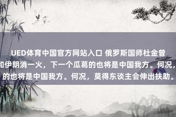 UED体育中国官方网站入口 俄罗斯国师杜金曾说：中国放任委内瑞拉和伊朗消一火，下一个瓜葛的也将是中国我方。何况，莫得东谈主会伸出扶助。